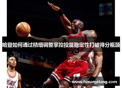 哈登如何通过精细调整掌控投篮稳定性打破得分瓶颈
